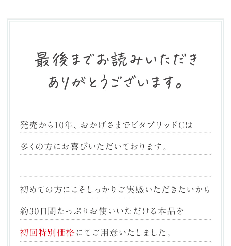 最後までお読みいただきありがとうございます。発売から10年、おかげさまでビタブリッドCは 多くの方にお喜びいただいております。初めての方にこそしっかりご実感いただきたいから 約30日間たっぷりお使いいただける本品を 初回特別価格にてご用意いたしました。
