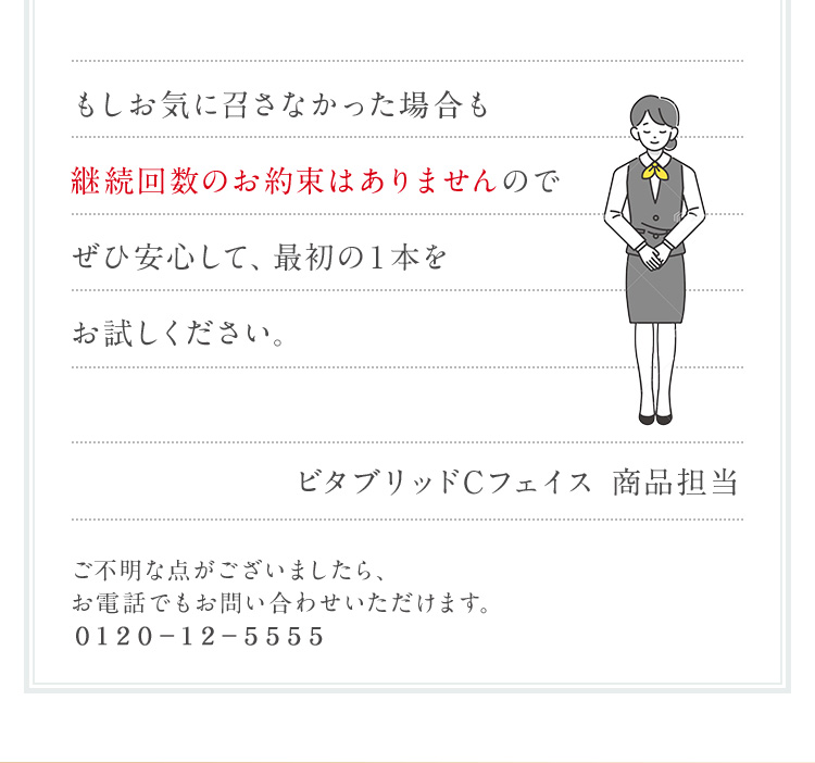 もしお気に召さなかった場合も継続回数のお約束はありませんので ぜひ安心して、最初の1本をお試しください。ビタブリッドCフェイス商品担当ご不明な点がございましたら、お電話でもお問い合わせいただけます。0120-12-5555
