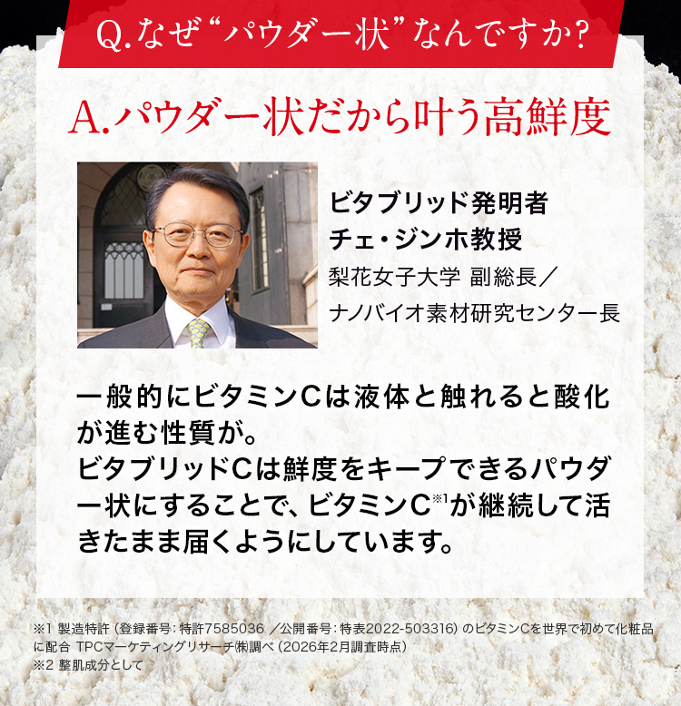 Q.なぜ“パウダー状”なんですか?A.パウダー状だから叶う高鮮度ビタブリッド発明者チェ・ジンホ教授梨花女子大学 副総長/ナノバイオ素材研究センター長。一般的にビタミンC※1は液体と触れると酸化が進む性質が。ビタブリッドCは鮮度が最大限にキープできるパウダー状にすることで、ビタミンCが継続して活きたまま届くようにしています。※1製造特許(登録番号:特許7585036 /公開番号:特表2022-503316)のビタミンCを世界で初めて化粧品に配合TPCマーケティングリサーチ㈱調べ(2026年2月調査時点)※2 整肌成分として