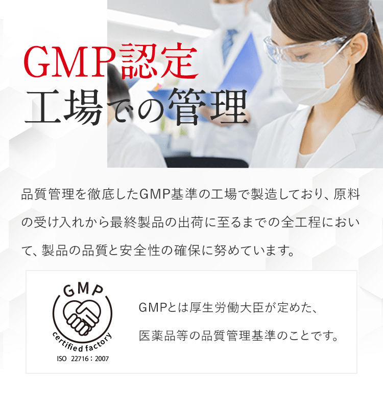 GMP認定工場での管理。品質管理を徹底したGMP基準の⼯場で製造しており、原料の受け⼊れから最終製品の出荷に⾄るまでの全⼯程において、製品の品質と安全性の確保に努めています。GMPとは厚生労働大臣が定めた、医薬品等の品質管理基準のことです。