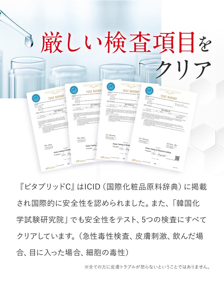 厳しい検査項⽬をクリア。『ビタブリッドC』はICID(国際化粧品原料辞典)に掲載され国際的に安全性を認められました。また、「韓国化学試験研究院」でも安全性をテスト、5つの検査にすべてクリアしています。(急性毒性検査、皮膚刺激、飲んだ場合、目に入った場合、細胞の毒性)