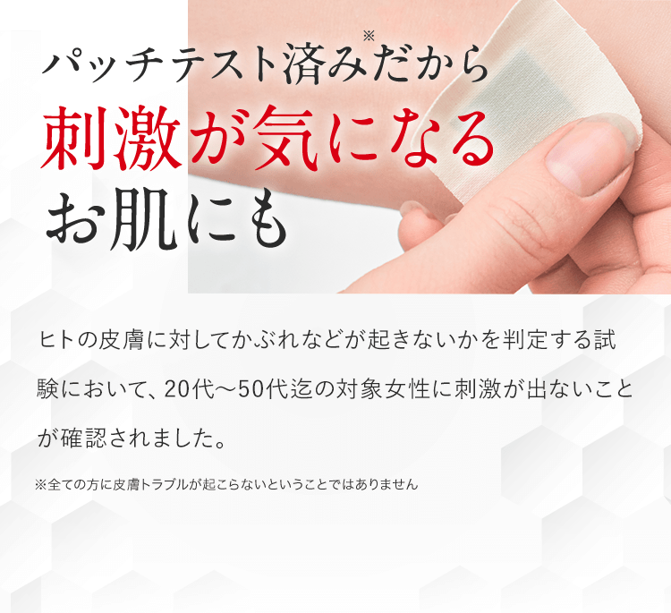 パッチテスト済みだから刺激が気になるお肌にも。ヒトの皮膚に対してかぶれなどが起きないかを判定する試験において、20代~50代迄の対象女性に刺激が出ないことが確認されました。※全ての方に皮膚トラブルが起こらないということではありません