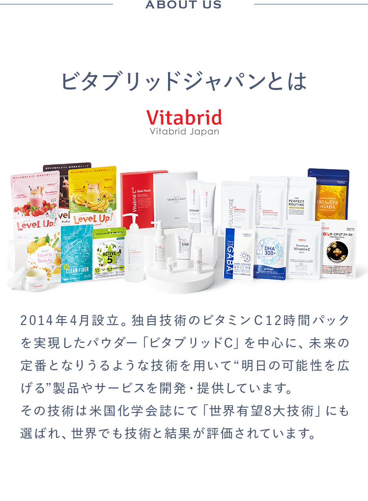 ビタブリッドジャパンとは2014年4月設立。独自技術のビタミンＣ12時間パックを実現したパウダー「ビタブリッドC」を中心に、未来の定番となりうるような技術を用いて“明日の可能性を広げる”製品やサービスを開発・提供しています。その技術は米国化学会誌にて「世界有望8大技術」にも選ばれ、世界でも技術と結果が評価されています。