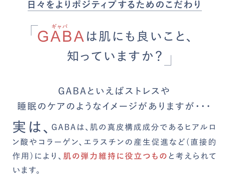 日々をよりポジティブするためのこだわりGABAは肌にも良いこと、知っていますか？GABAといえばストレスや睡眠のケアのようなイメージがありますが・・・実は、GABAは、肌の真皮構成成分であるヒアルロン酸やコラーゲン、エラスチンの産生促進など(直接的作用)により、肌の弾力維持に役立つものと考えられています。
