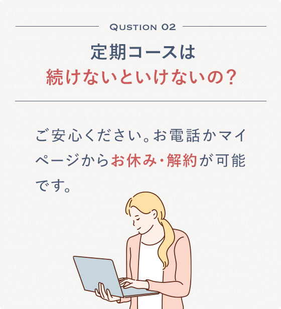 Qustion 02 定期コースは続けないといけないの？ご安心ください。お電話かマイページからお休み・解約が可能です。