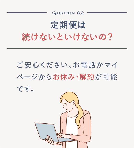 Qustion 02 定期便は続けないといけないの？ご安心ください。お電話かマイページからお休み・解約が可能です。