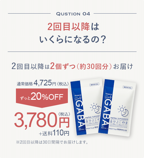 Qustion 04 2回目以降はいくらになるの？2回目以降は2個ずつ（約30回分）お届け通常価格4,725円（税込）ずっと20%OFF3,780円(税込)+送料110円※2回目以降は30日間隔でお届けします。