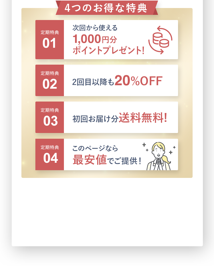 お得な定期特典 定期特典01 次回から使える1,000円分ポイントプレゼント! 定期特典02 2回目以降も20%OFF初回は1個約15回分 2回目以降は2個約30回分をお届けします。定期特典03 初回お届け分送料無料! 定期特典04 最安値でご提供！