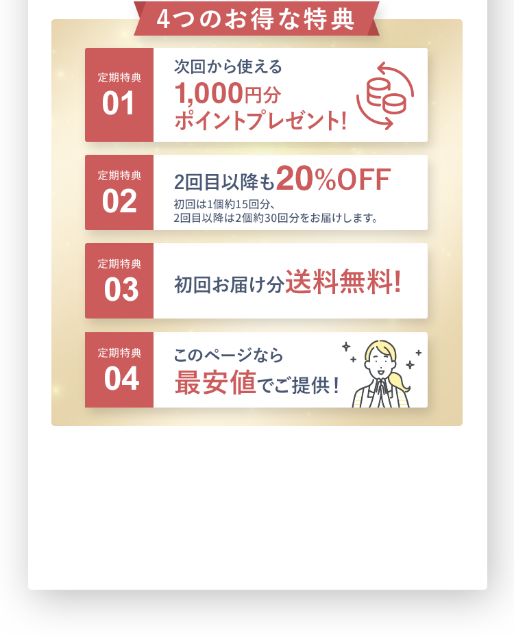 お得な定期特典 定期特典01 次回から使える1,000円分ポイントプレゼント! 定期特典02 2回目以降も20%OFF初回は1個約15回分 2回目以降は2個約30回分をお届けします。定期特典03 初回お届け分送料無料! 定期特典04 最安値でご提供！