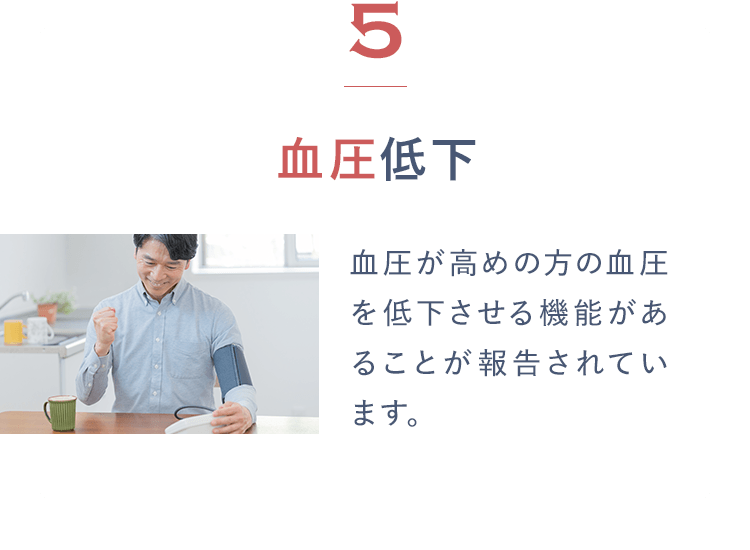 5血圧低下 血圧が高めの方の血圧を低下させる機能があることが報告されています。