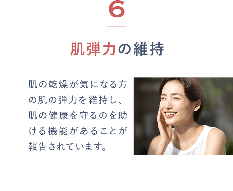 6肌弾力の維持 肌の乾燥が気になる方の肌の弾力を維持し、肌の健康を守るのを助ける機能があることが報告されています。