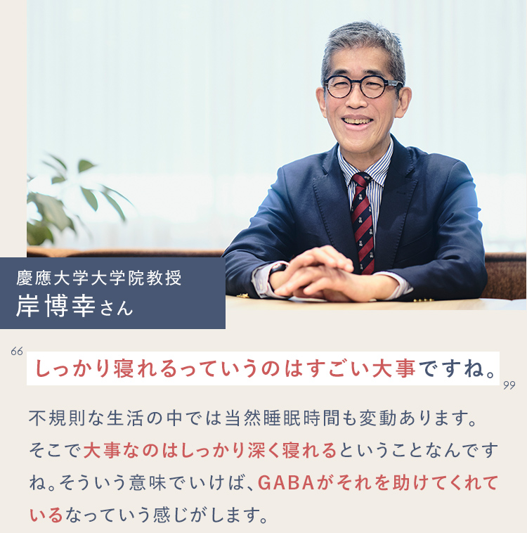 慶應大学大学院教授 岸博幸さん しっかり寝れるっていうのはすごい大事ですね。不規則な生活の中では当然睡眠時間も変動あります。そこで大事なのはしっかり深く寝れるということなんですね。そういう意味でいけば、GABAがそれを助けてくれているなっていう感じがします。