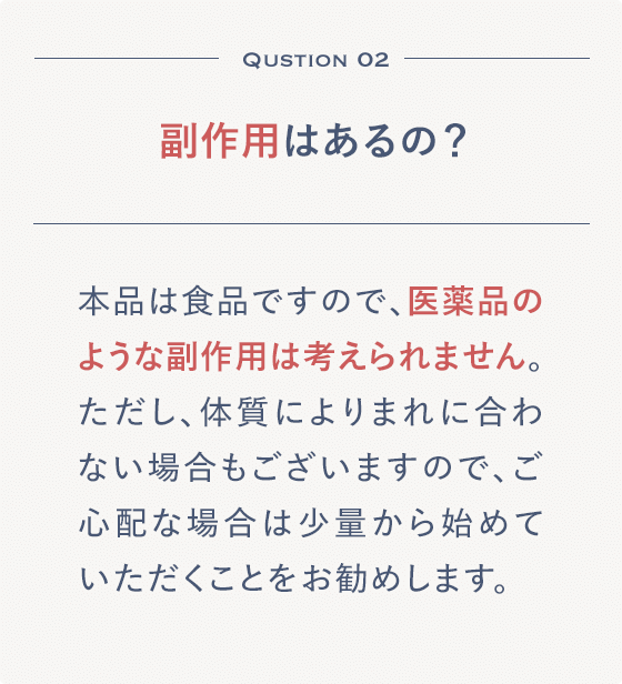 Qustion 02 副作用はあるの？本品は食品ですので、医薬品のような副作用は考えられません。ただし、体質によりまれに合わない場合もございますので、ご心配な場合は少量から始めていただくことをお勧めします。