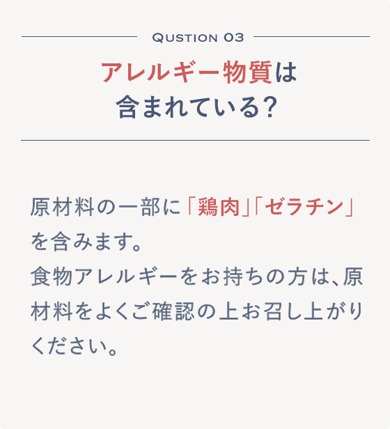 Qustion 03 アレルギー物質は含まれている？原材料の一部に「鶏肉」「ゼラチン」を含みます。食物アレルギーをお持ちの方は、原材料をよくご確認の上お召し上がりください。