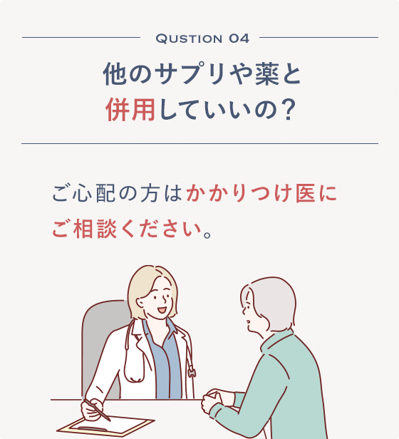 Qustion 04 他のサプリや薬と併用していいの？ご心配の方はかかりつけ医にご相談ください。