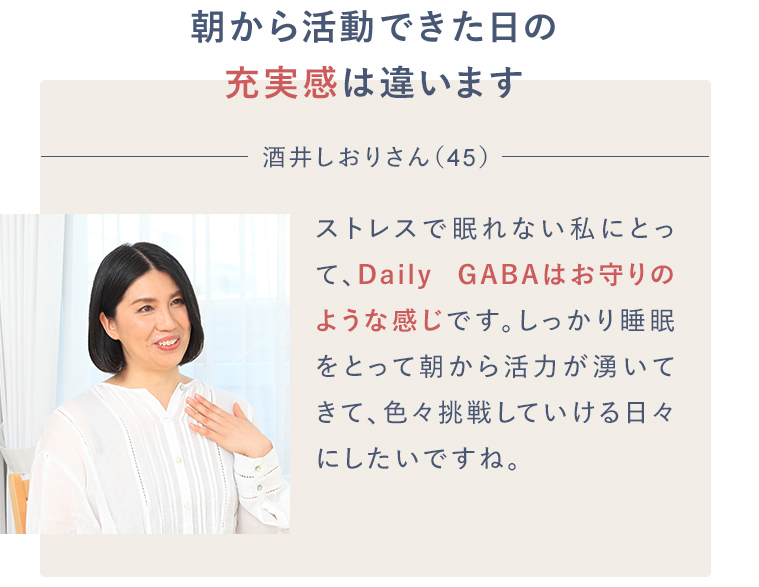 朝から活動できた日の充実感は違います 酒井しおりさん（45）ストレスで不眠の私にとって、Daily GABAはお守りのような感じです。しっかり睡眠をとって朝から活力が湧いてきて、色々挑戦していける日々にしたいですね。