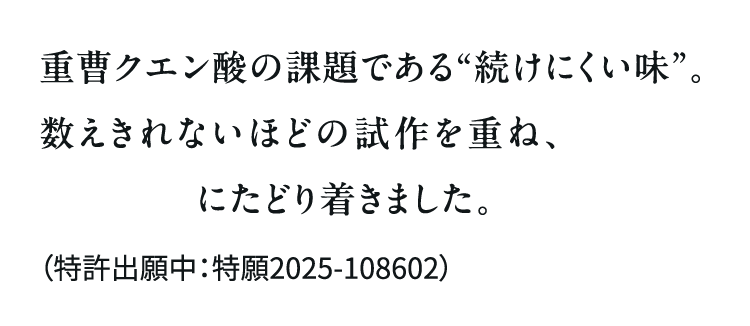 重曹クエン酸の課題である“続けにくい味”。数えきれないほどの試作を重ね、青汁との独自配合にたどり着きました。（特許出願中：特願2025-108602）