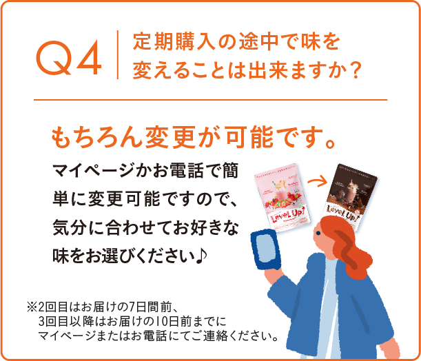 Q4 定期購入の途中で味を変えることは出来ますか? もちろん変更が可能です。マイページかお電話で簡単に変更可能ですので、気分に合わせてお好きな味をお選びください。※2回目以降のお届けについては、お届け日の7日前まで、3回目以降はお届け10日前までにマイページまたはお電話にてご連絡ください。
