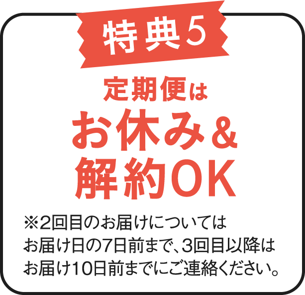 特典5 定期便はお休み&解約OK ※2回目以降のお届けについては、お届け日の7日前まで、3回目以降はお届け10日前までにご連絡ください。