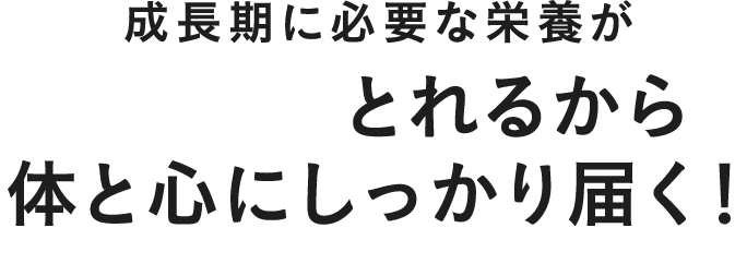 成長期に必要な栄養がたっぷりとれるから体を心にしっかり届く!