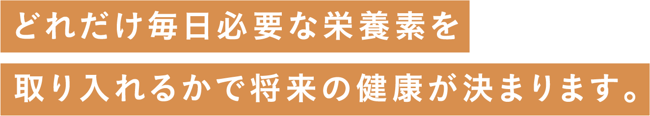 どれだけ毎日必要な栄養素を取り入れるかで将来の健康が決まります。