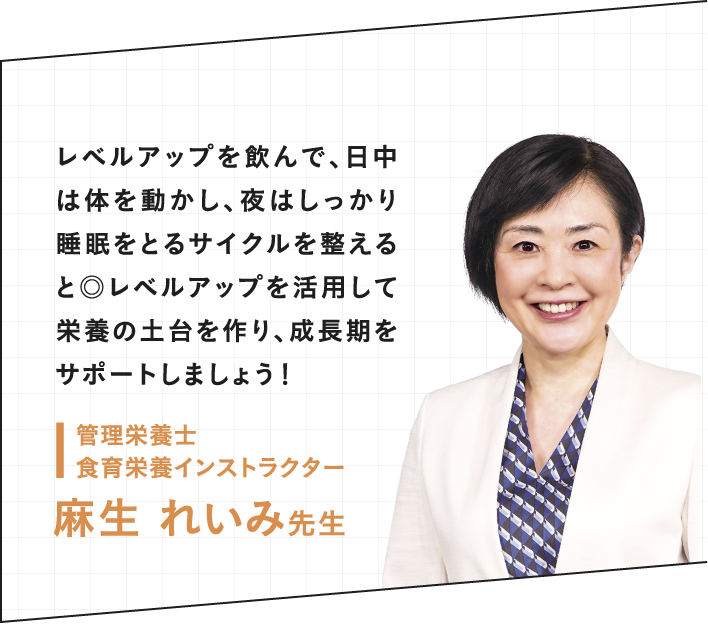 レベルアップを飲んで、日中は体を動かし、よりはしっかり睡眠をとるサイクルを整えると◎レベルアップを活用して栄養の土台を作り成長期をサポートしましょう！ 管理栄養士 食育栄養インストラクター 麻生れいみ先生