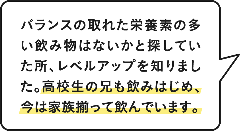 バランスの取れた栄養素の多い飲み物はないかと探していた所、レベルアップを知りました。高校生の兄も飲みはじめ、今は家族揃って飲んでいます。