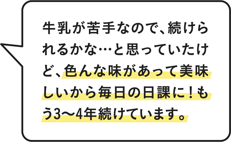 牛乳が苦手なので、続けられるかな…と思っていたけど、色んな味があって美味しいから毎日の日課に！もう3〜4年続けています。