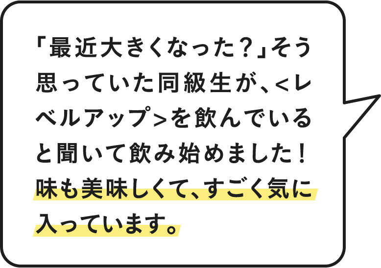 「最近大きくなった？」そう思っていた同級生が＜レベルアップ＞を飲んでいると聞いて飲み始めました！味も美味しくて、すごく気に入ってます。