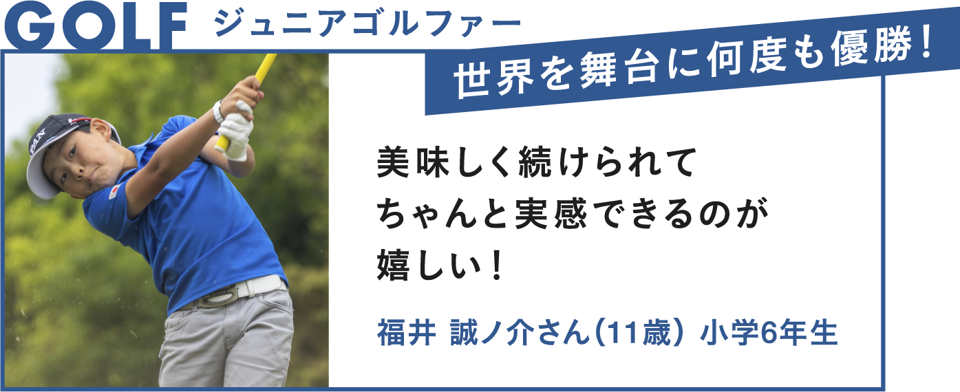 GOLF ジュニアゴルファー 世界を舞台に何度も優勝！美味しく続けられてちゃんと実感できるのが嬉しい！福井誠ノ介さん（11歳）小学6年生