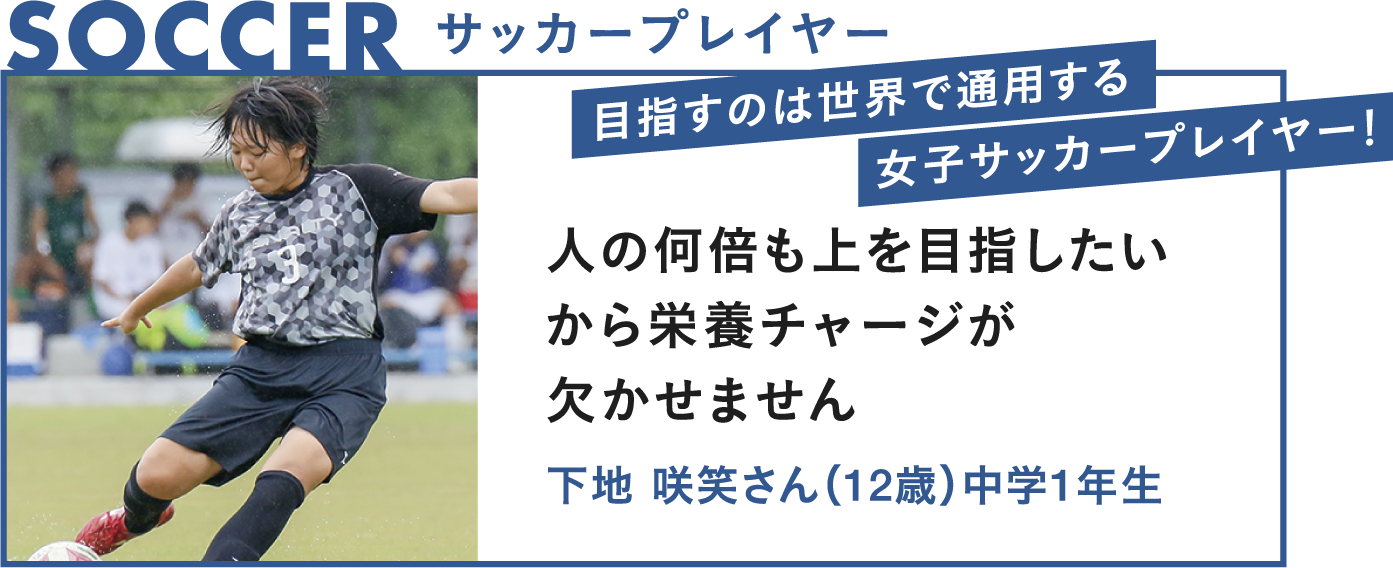 SOCCER サッカープレイヤー 目指すのは世界で通用する女子サッカープレイヤー！ 人の何倍も上を目指したいから栄養チャージがかかせません 下地咲笑さん（11歳）中学1年生