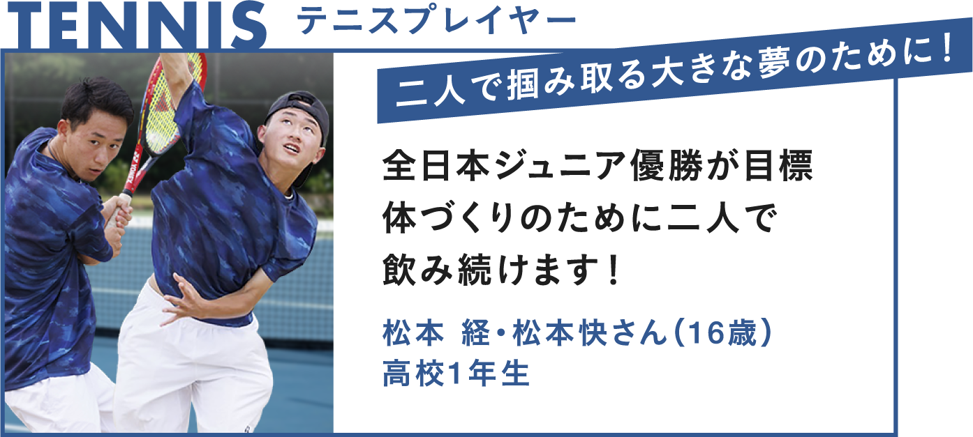 TENNIS テニスプレイヤー 二人で掴み取る大きな夢のために！全日本ジュニア優勝が目標 体づくりのために二人で飲み続けます！松本経・松本快さん（16歳）高校1年生
