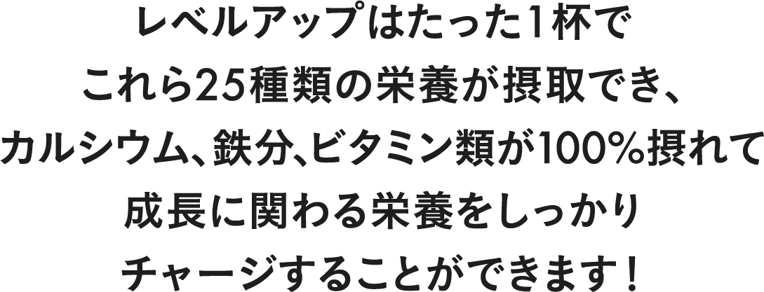 レベルアップはたった一杯でこれら25種類の栄養が摂取でき、カルシウムや鉄分、ビタミンCといった成長に関わる栄養をしっかりチャージすることができます!