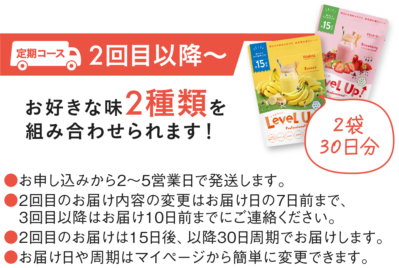 2回目以降 お好きな味2種類を組み合わせられます!（2袋30日分）●お申し込みから2~5営業日で発送します。●2回目のお届け内容の変更はお届け日の7日前まで、3回目以降はお届け10日前までにご連絡ください。●2回目のお届けは15日後、以降30日周期でお届けします。●お届け日や周期はマイページから簡単に変更できます。