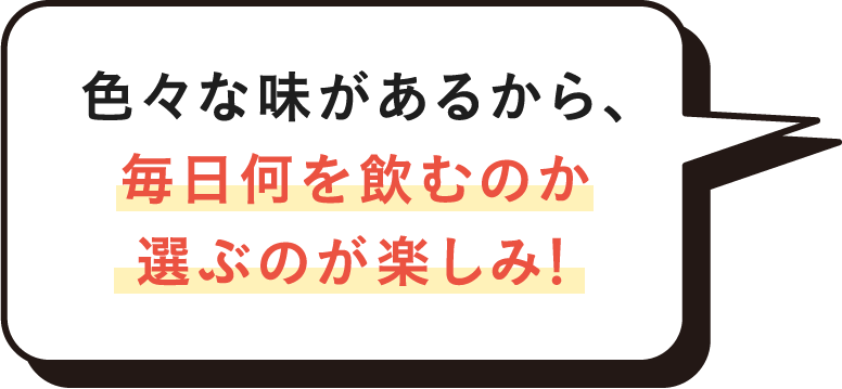 色々な味があるから、毎日何を飲むのか選ぶのが楽しみ！