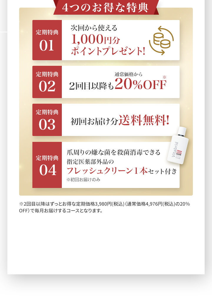 4つのお得な特典 01.次回から使える1,000円分ポイントプレゼント 02.2回目以降も通常価格から20％OFF 03.初回お届け分送料無料！ 04.爪周りの嫌な菌を殺菌消毒できる指定医薬部外品のフレッシュクリーン1本セット付き※初回お届けのみ