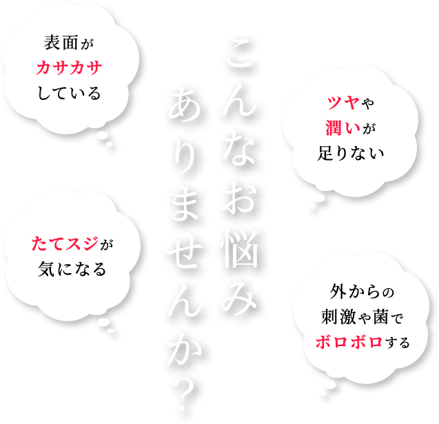 こんなお悩みありませんか？表面がカサカサしている。ツヤや潤いが足りない。たてスジが気になる。外からの刺激や菌でボロボロする