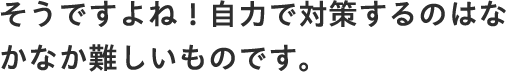 そうですよね！自力で対策するのはなかなか難しいものです。